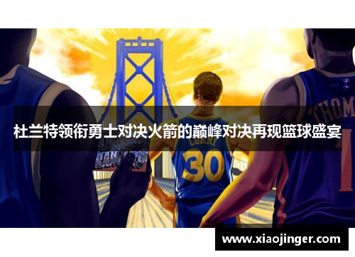 杜兰特领衔勇士对决火箭的巅峰对决再现篮球盛宴