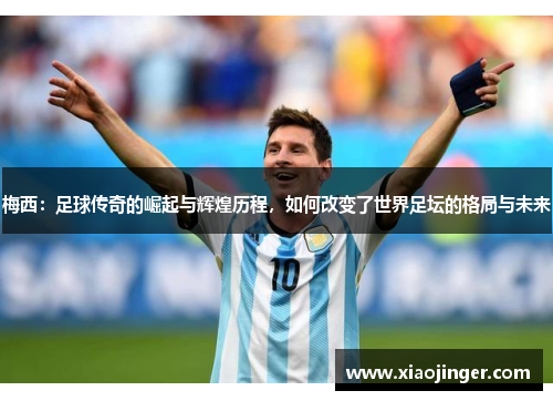 梅西：足球传奇的崛起与辉煌历程，如何改变了世界足坛的格局与未来